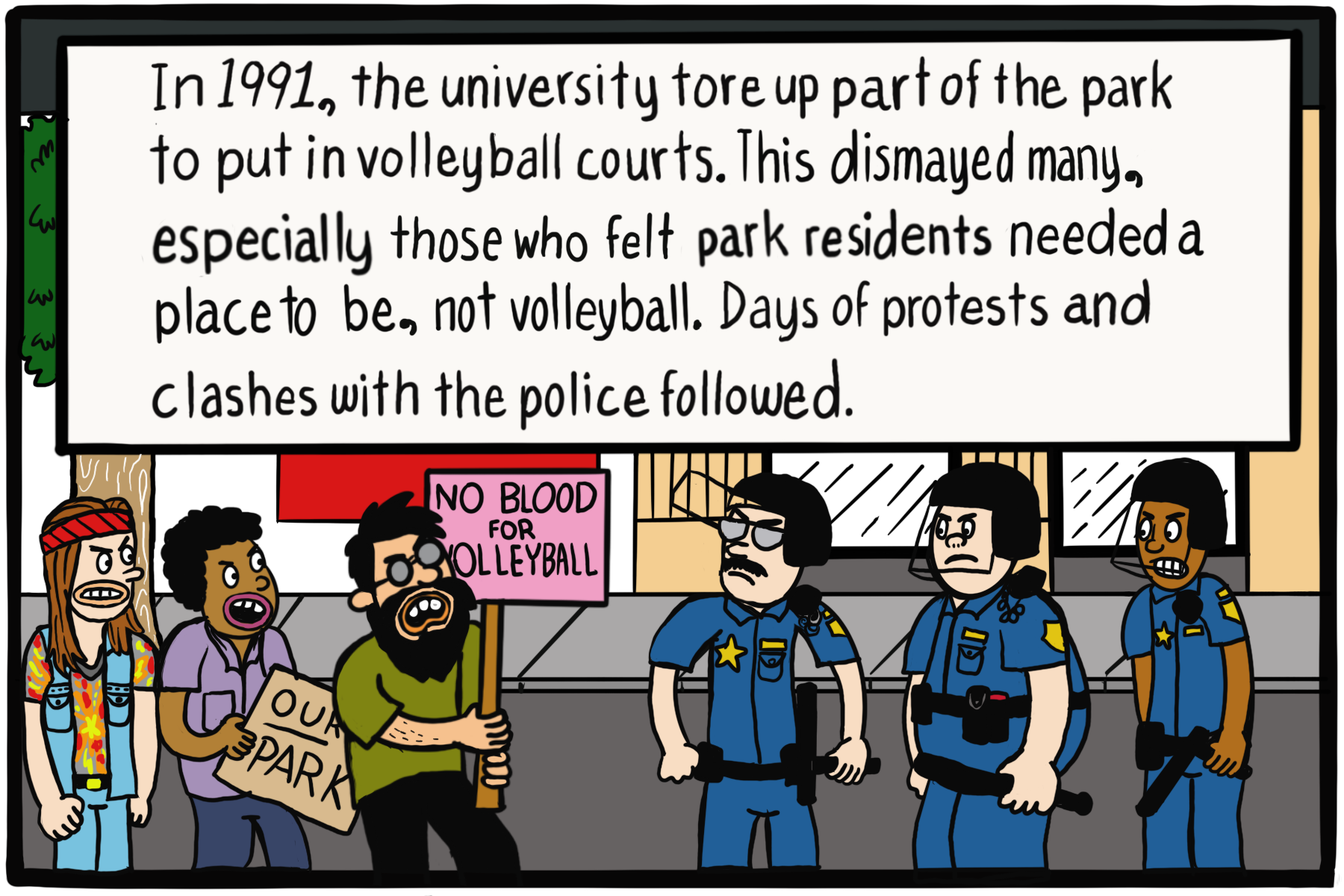 Three protestors hold signs saying "Our park" and "No blood for volleyball" in front of three cops. Text box: "In 1991, the university tore up part of the park to put in volleyball courts. This dismayed many, especially those who felt park residents needed a place to be, not volleyball. Days of protests and clashes with the police followed."