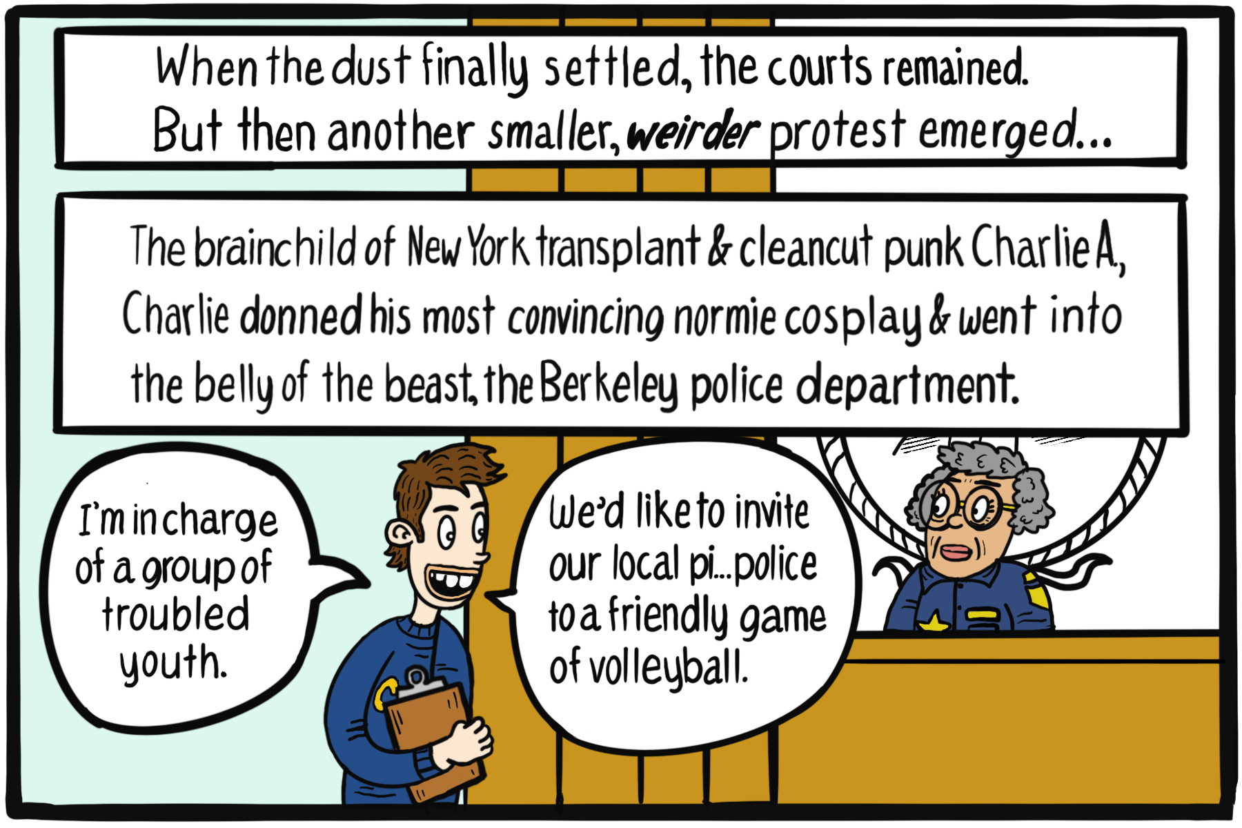 A brown-haired guy holding a clipboard stands in front of an older woman in police uniform. Text box: When the dust finally settled, the courts remained. But then another smaller, weirder protest emerged... The brainchild of New York transplant and cleancut punk Charelie A, Charlie donned his most convincing normie cosplay and went into the belly of the beast, the Berkeley police department.