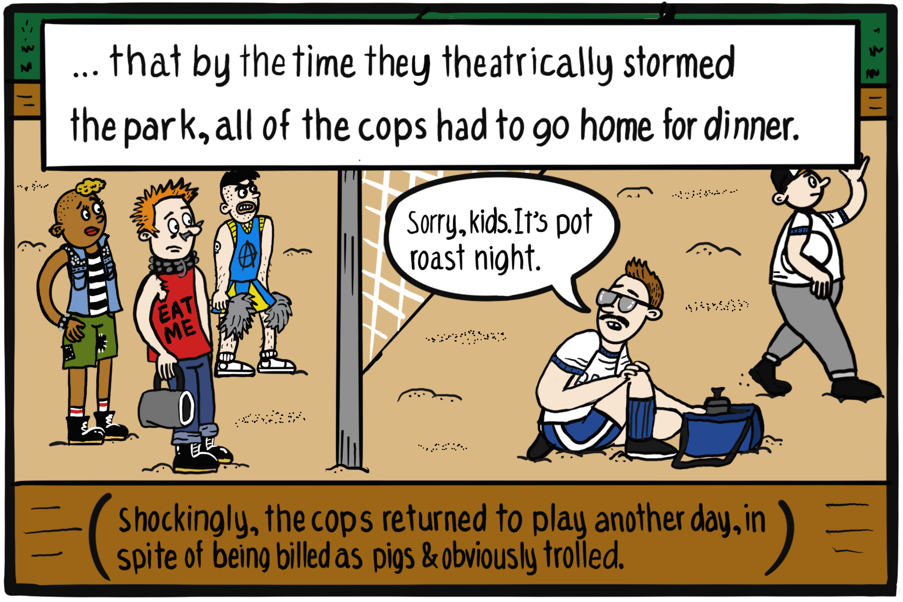 Three people in punk gear stand across a volleyball net from two people in gym clothes. One person on the right says, "Sorry kids. It's pot roast night." Text box: ...that by the time they theatrically stormed the park, all of the cops had to go home for dinner.