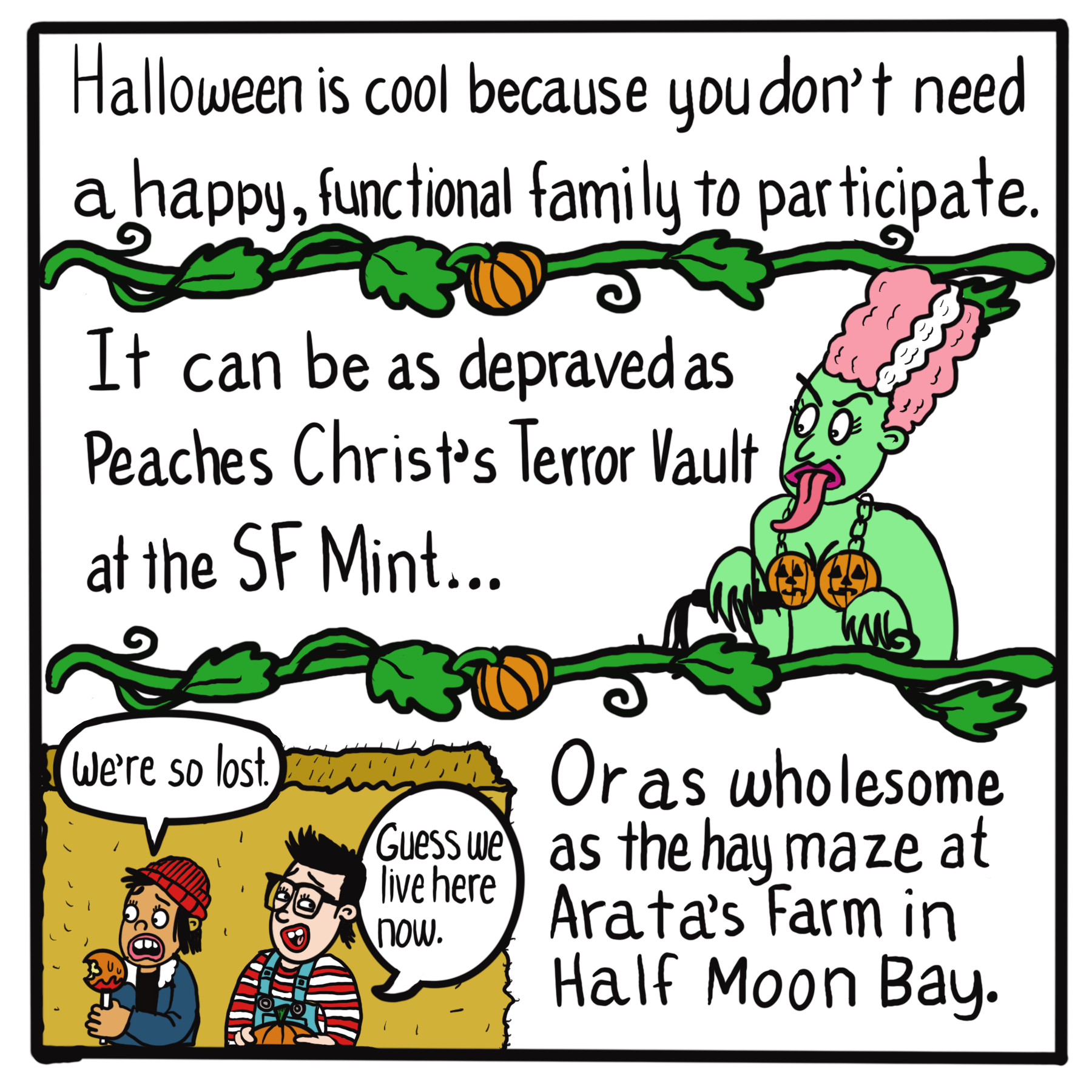 Text: Halloween is cool because you don't need a happy, functional family to participate. It can be as depraved as Peaches Christ's Terror Vault at the SF Mint... (image of green lady with jack o' lantern bra) Or as wholesome as the hay maze at Arata's Farm in Half Moon Bay.  (image of two kids saying, "We're so lost." "Guess we live here now")