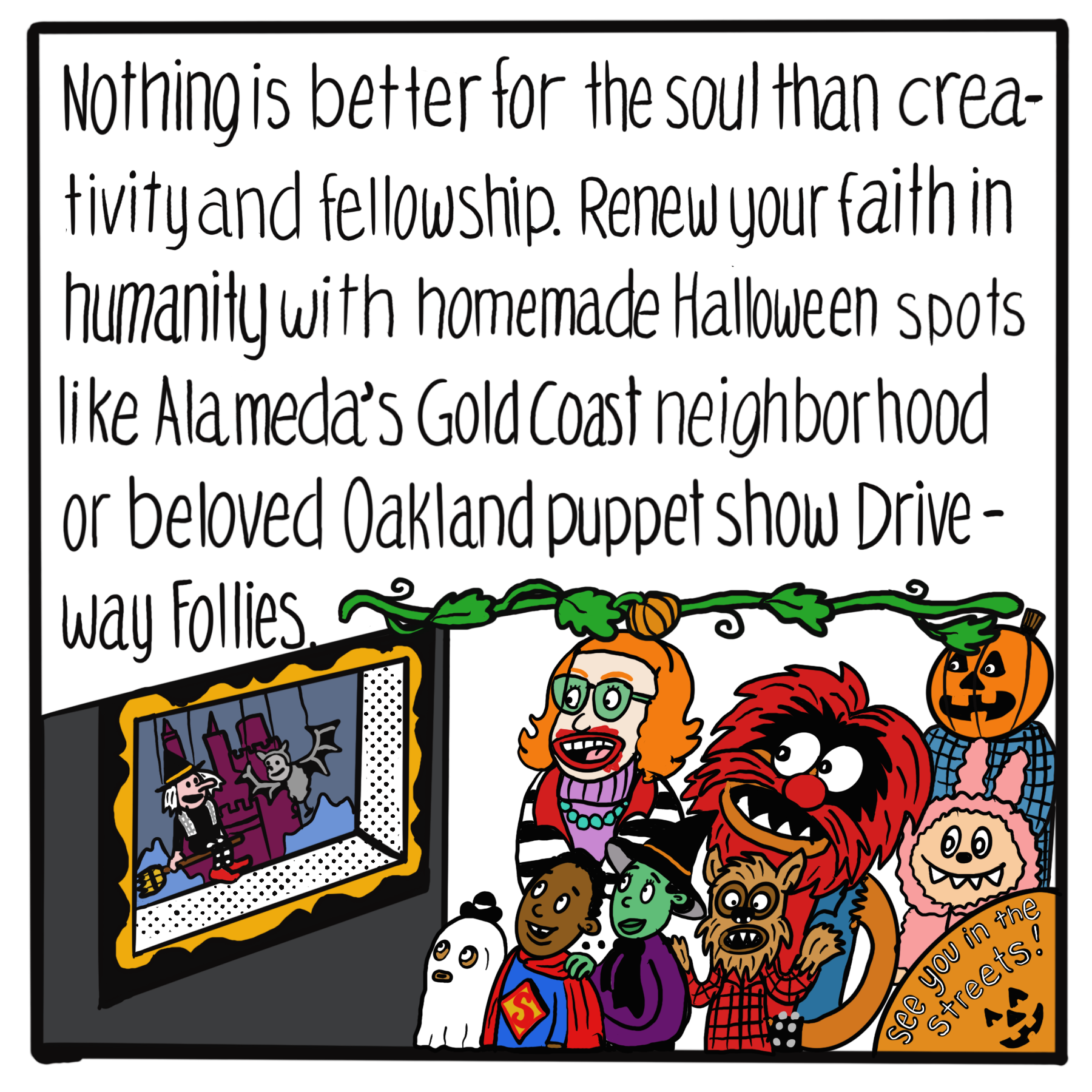 Text: Nothing is better for the soul than creativity and fellowship. Renew your faith in humanity with homemade Halloween spots like Alameda's Gold Coast neighborhood or beloved Oakland puppet show Driveway Follies. Image: A witch and bat puppet are shown to an audience of people dressed In costumes: the Joker, Superman, sheet ghost, witch, werewolf, Animal from the Muppets, Labubu, and pumpkin person.