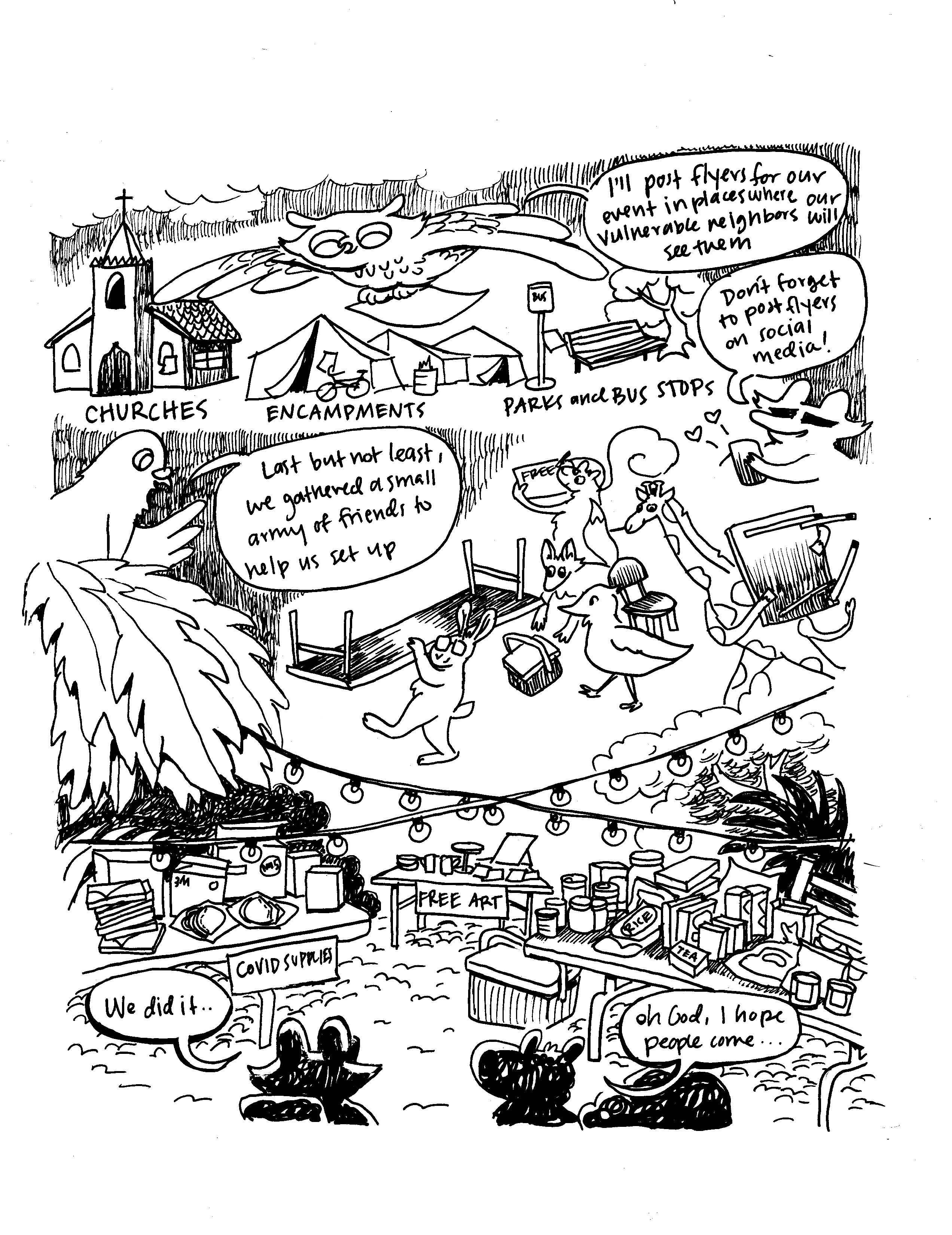 A hand drawn black and white comic that shows an owl flying over several places — churches, encampments, parks and bus stops. The owl says "I'll post flyers for our event in places where our vulnerable neighbors will see them." The raccoon says "don't forget to post flyers on social media!" Then we see animals all carrying tables, chairs, signs and supplies. The pigeon says "Last but not least, we gathered a small army of friends to help us setup." Below, the scene is set with tables full of clothes, food, art, and COVID supplies. The raccoon says "we did it." The squirrel says "oh God, I hope people come..."